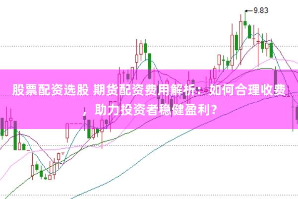 股票配资选股 期货配资费用解析：如何合理收费，助力投资者稳健盈利？