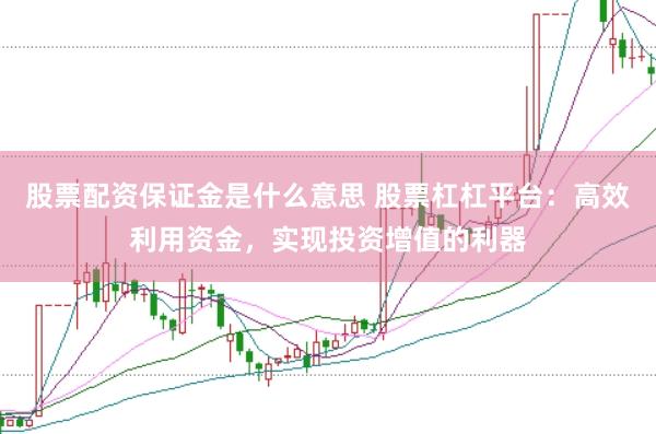 股票配资保证金是什么意思 股票杠杠平台：高效利用资金，实现投资增值的利器