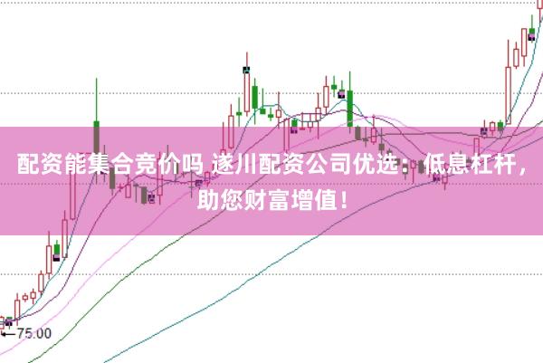 配资能集合竞价吗 遂川配资公司优选:低息杠杆,助您财富增值!
