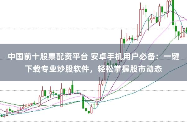 中国前十股票配资平台 安卓手机用户必备:一键下载专业炒股软件,轻松掌握股市动态