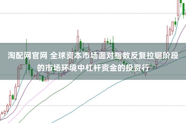 淘配网官网 全球资本市场面对指数反复拉锯阶段的市场环境中杠杆资金的投资行