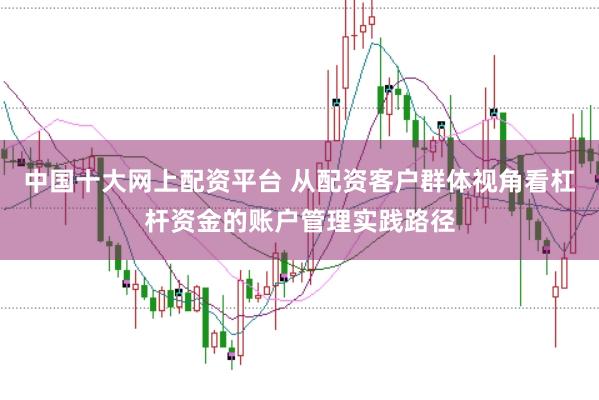 中国十大网上配资平台 从配资客户群体视角看杠杆资金的账户管理实践路径
