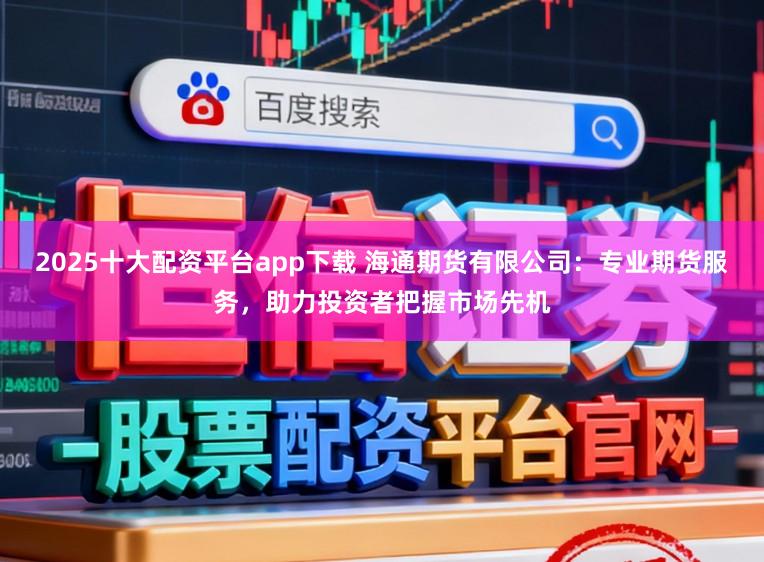 2025十大配资平台app下载 海通期货有限公司：专业期货服务，助力投资者把握市场先机