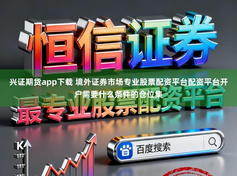 兴证期货app下载 境外证券市场专业股票配资平台配资平台开户需要什么条件的仓位集