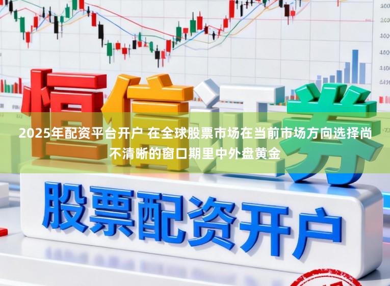 2025年配资平台开户 在全球股票市场在当前市场方向选择尚不清晰的窗口期里中外盘黄金