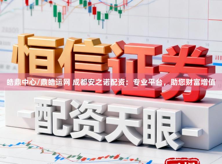 皓鼎中心/鼎皓运网 成都安之诺配资：专业平台，助您财富增值