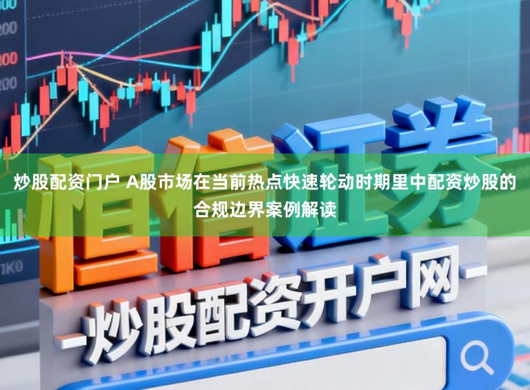 炒股配资门户 A股市场在当前热点快速轮动时期里中配资炒股的合规边界案例解读