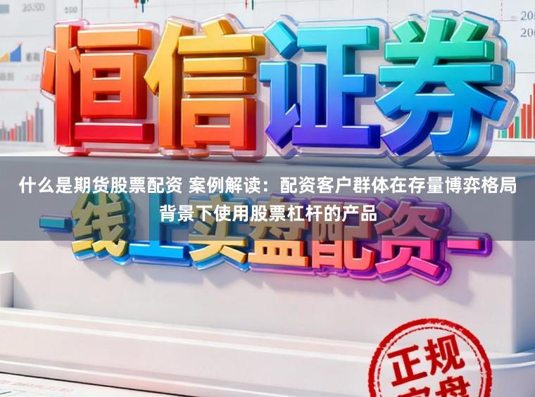 什么是期货股票配资 案例解读：配资客户群体在存量博弈格局背景下使用股票杠杆的产品