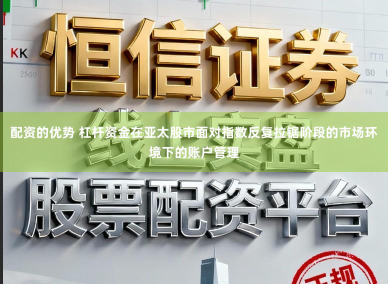 配资的优势 杠杆资金在亚太股市面对指数反复拉锯阶段的市场环境下的账户管理