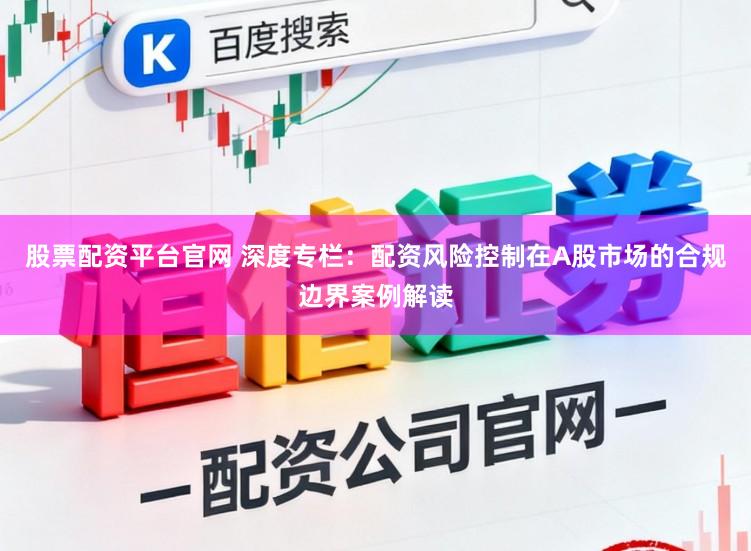 股票配资平台官网 深度专栏：配资风险控制在A股市场的合规边界案例解读