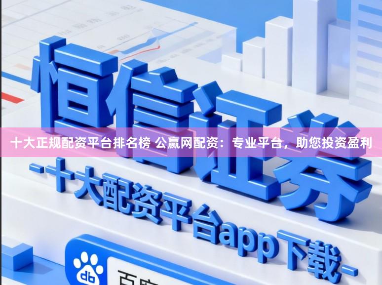 十大正规配资平台排名榜 公赢网配资：专业平台，助您投资盈利